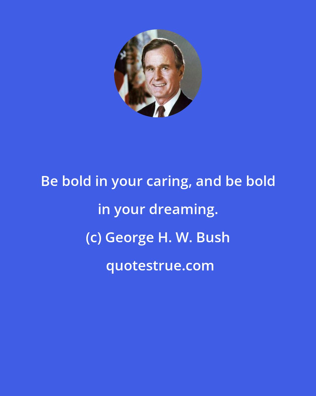 George H. W. Bush: Be bold in your caring, and be bold in your dreaming.