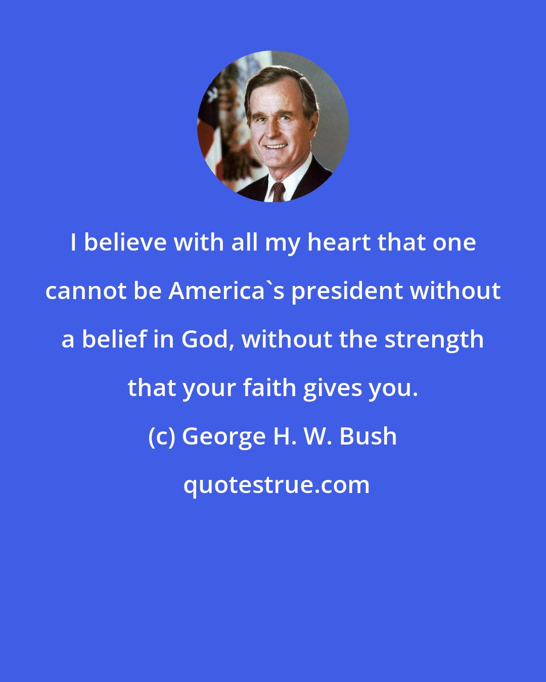 George H. W. Bush: I believe with all my heart that one cannot be America's president without a belief in God, without the strength that your faith gives you.