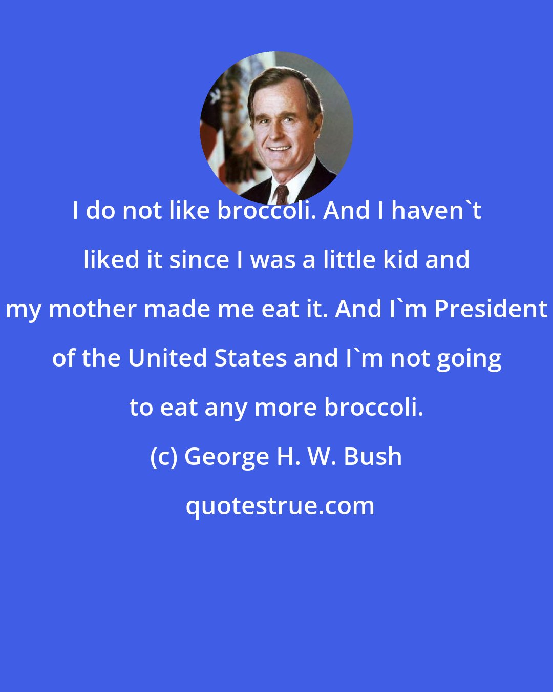 George H. W. Bush: I do not like broccoli. And I haven't liked it since I was a little kid and my mother made me eat it. And I'm President of the United States and I'm not going to eat any more broccoli.