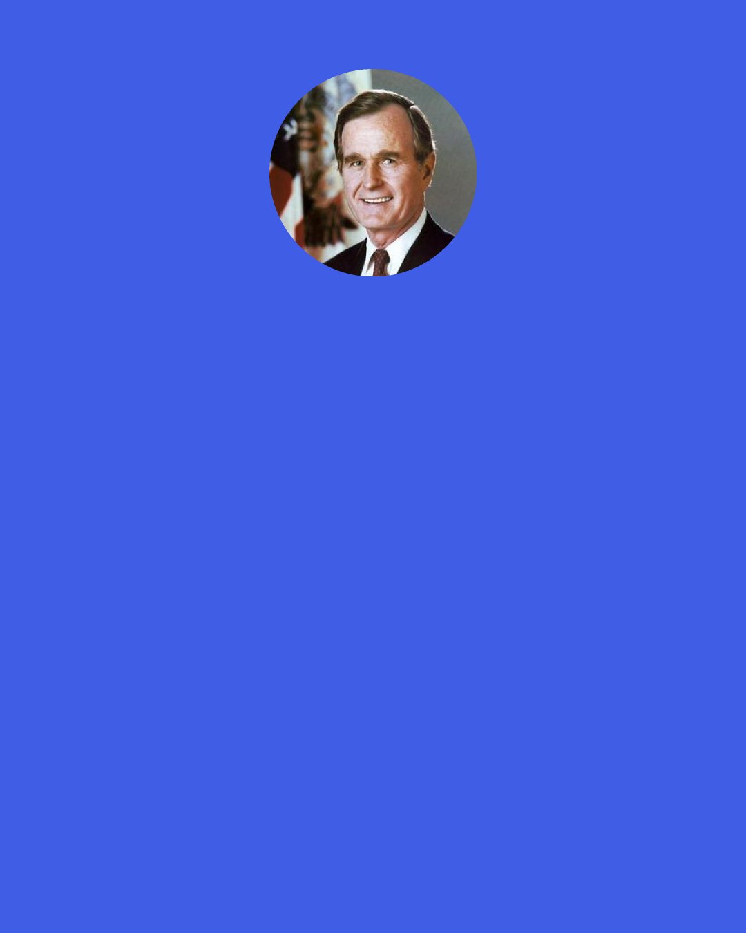 George H. W. Bush: If I were to give advice to young people, high-achieving young people for example, I’d have to say, don’t neglect your family. Politics is important, sitting at the head table is glamorous. Traveling around the world, trying to do something for world peace was wonderful. But family and friends and faith are what really matter in life. And I know that. I see it so clearly now.