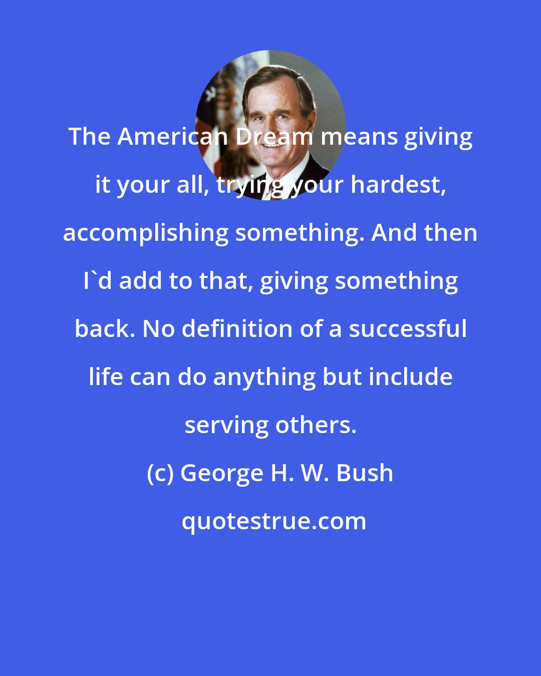 George H. W. Bush: The American Dream means giving it your all, trying your hardest, accomplishing something. And then I'd add to that, giving something back. No definition of a successful life can do anything but include serving others.