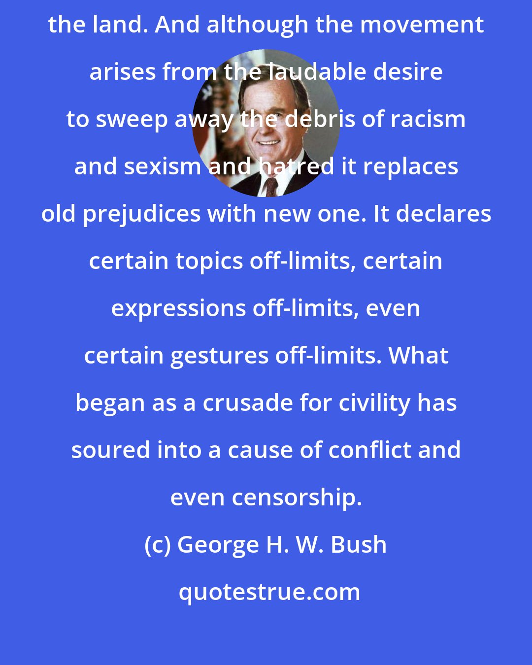 George H. W. Bush: The notion of political correctness has ignited controversy across the land. And although the movement arises from the laudable desire to sweep away the debris of racism and sexism and hatred it replaces old prejudices with new one. It declares certain topics off-limits, certain expressions off-limits, even certain gestures off-limits. What began as a crusade for civility has soured into a cause of conflict and even censorship.