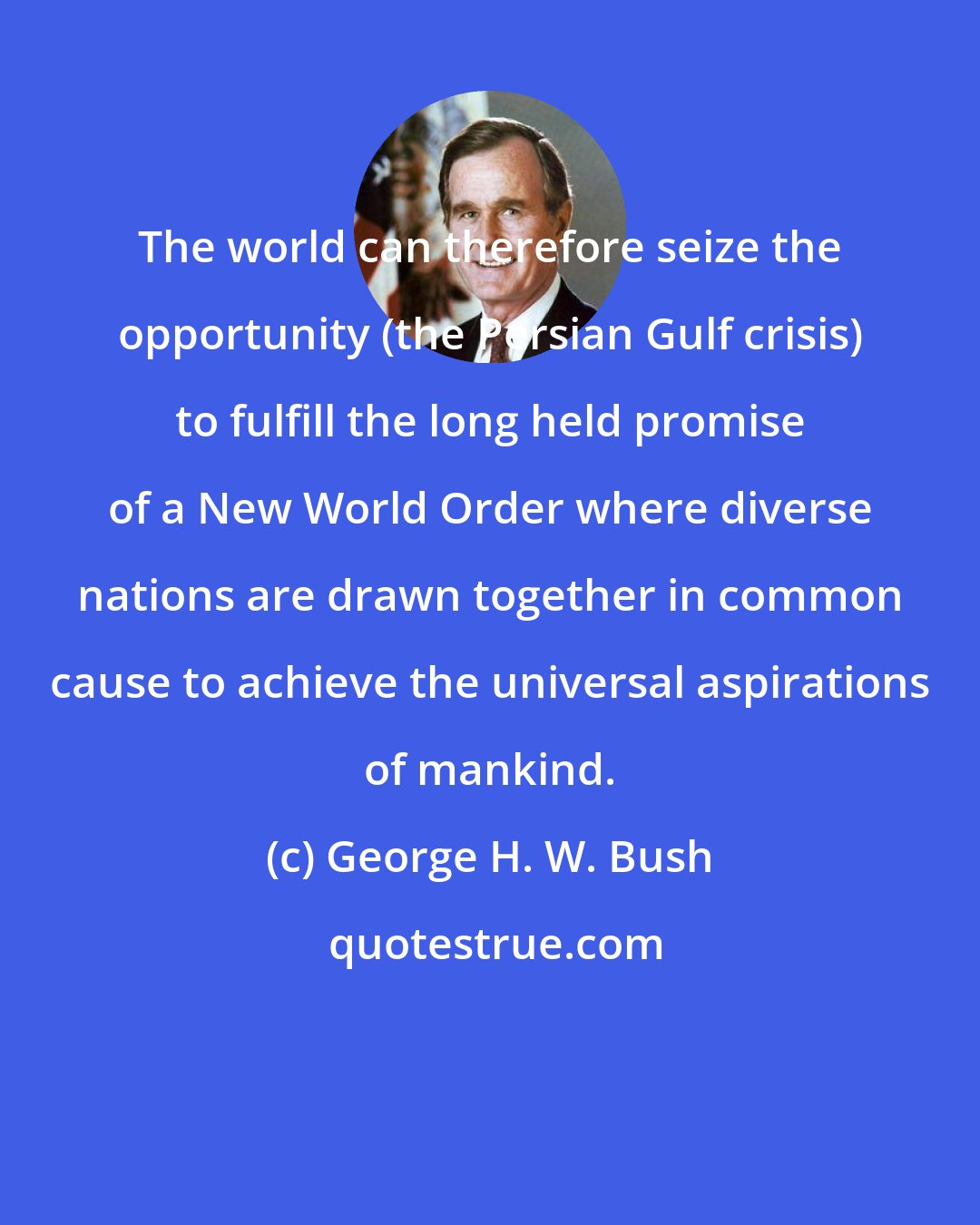 George H. W. Bush: The world can therefore seize the opportunity (the Persian Gulf crisis) to fulfill the long held promise of a New World Order where diverse nations are drawn together in common cause to achieve the universal aspirations of mankind.