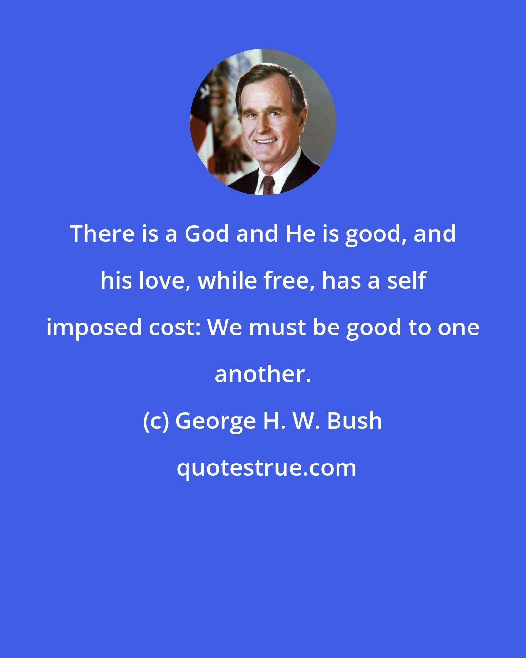 George H. W. Bush: There is a God and He is good, and his love, while free, has a self imposed cost: We must be good to one another.