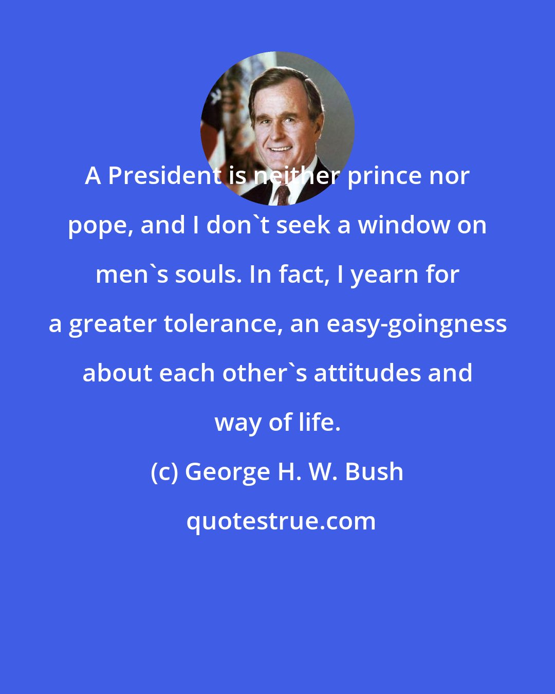 George H. W. Bush: A President is neither prince nor pope, and I don't seek a window on men's souls. In fact, I yearn for a greater tolerance, an easy-goingness about each other's attitudes and way of life.