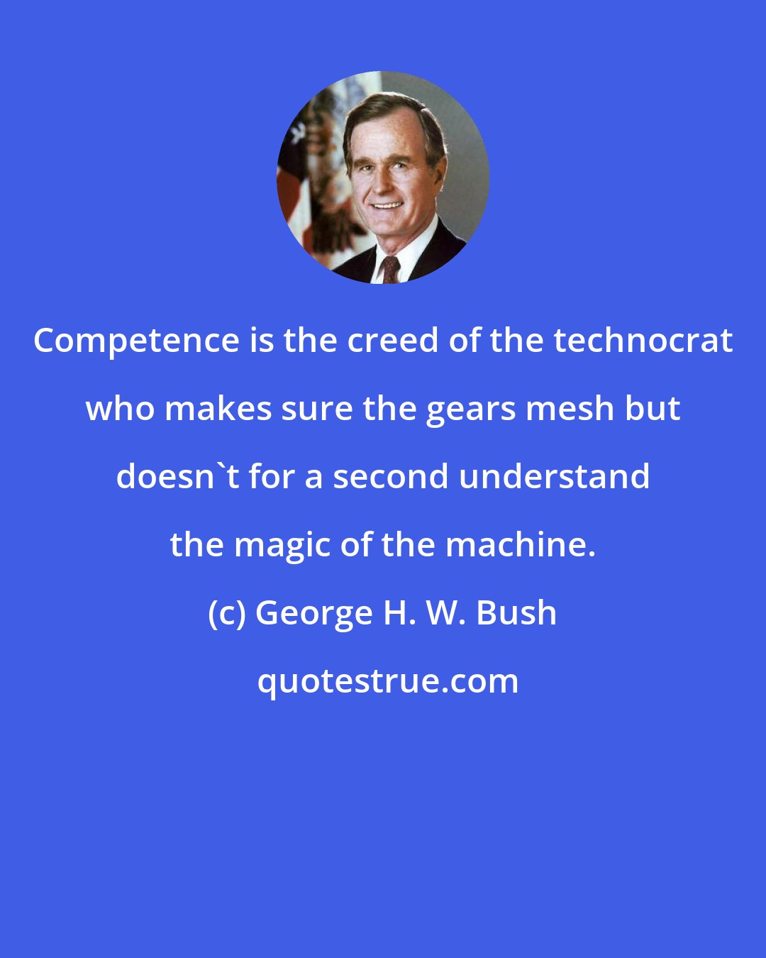 George H. W. Bush: Competence is the creed of the technocrat who makes sure the gears mesh but doesn't for a second understand the magic of the machine.