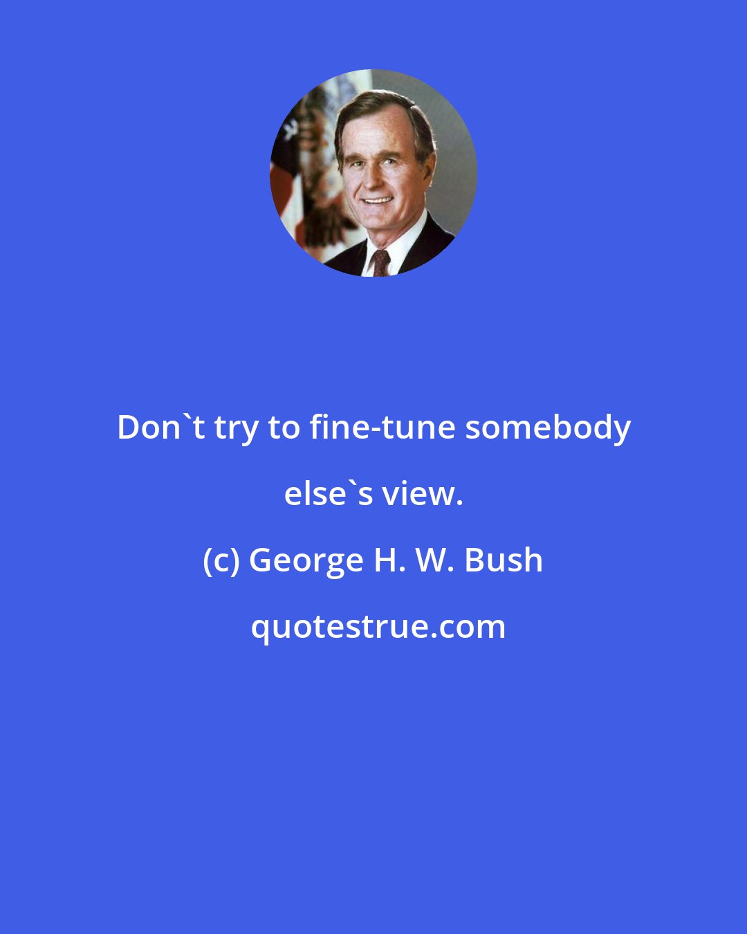 George H. W. Bush: Don't try to fine-tune somebody else's view.