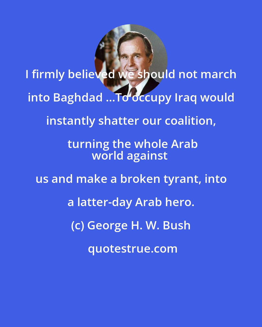 George H. W. Bush: I firmly believed we should not march into Baghdad ...To occupy Iraq would instantly shatter our coalition, turning the whole Arab
world against us and make a broken tyrant, into a latter-day Arab hero.