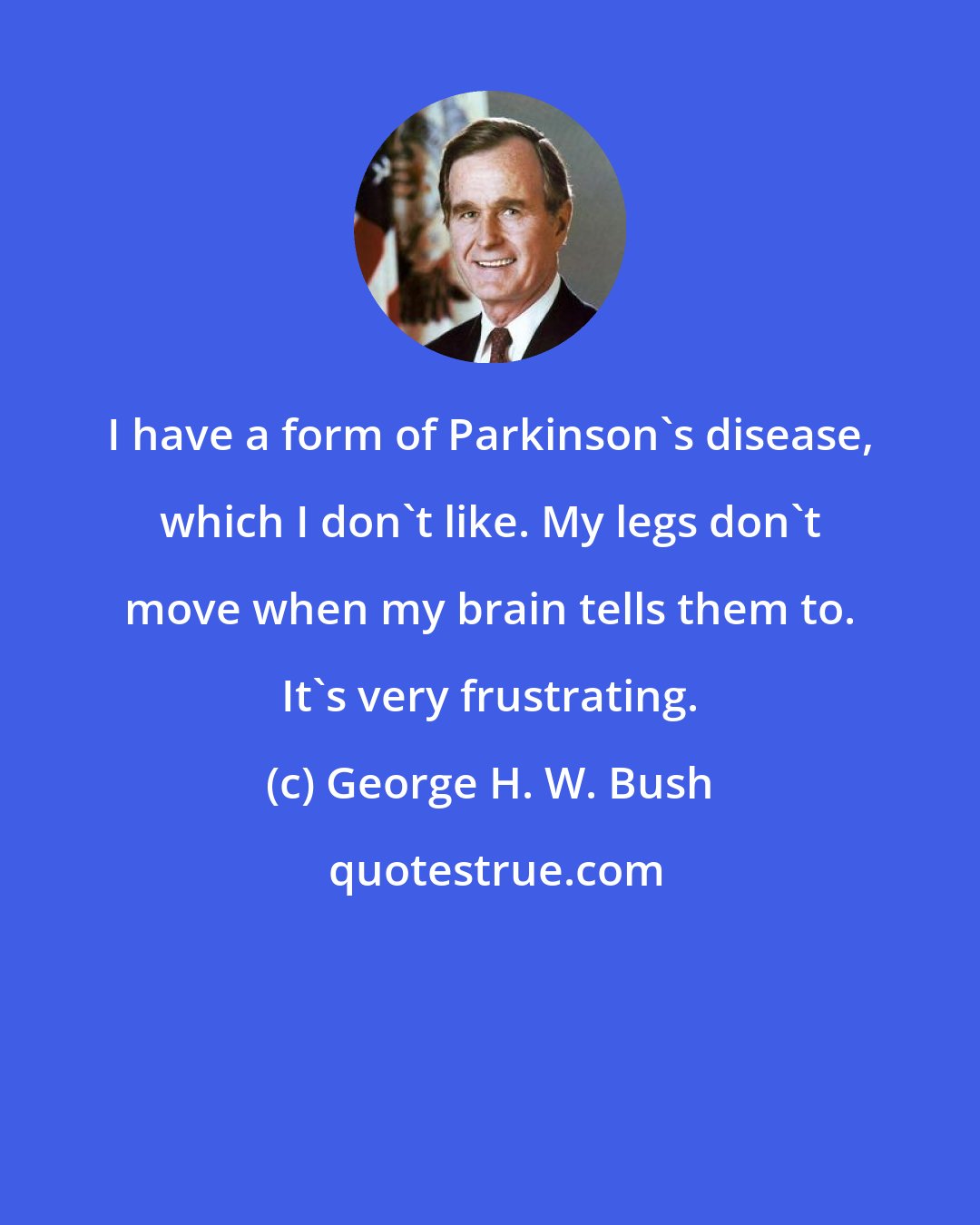 George H. W. Bush: I have a form of Parkinson's disease, which I don't like. My legs don't move when my brain tells them to. It's very frustrating.