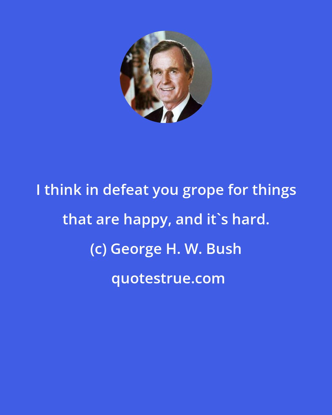 George H. W. Bush: I think in defeat you grope for things that are happy, and it's hard.