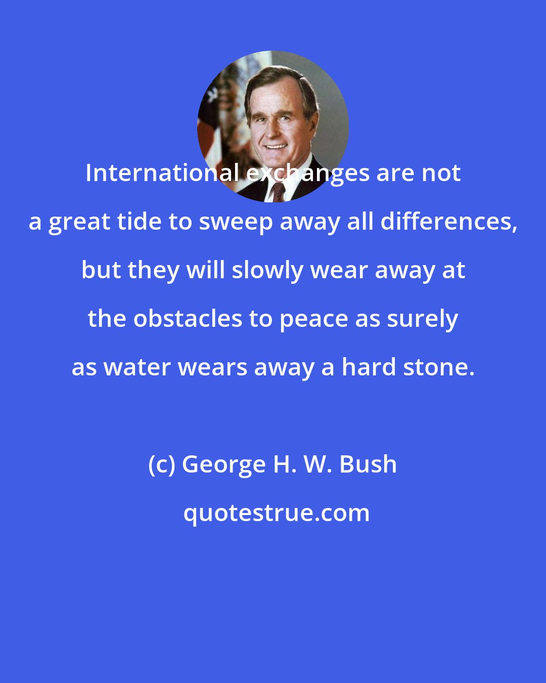 George H. W. Bush: International exchanges are not a great tide to sweep away all differences, but they will slowly wear away at the obstacles to peace as surely as water wears away a hard stone.