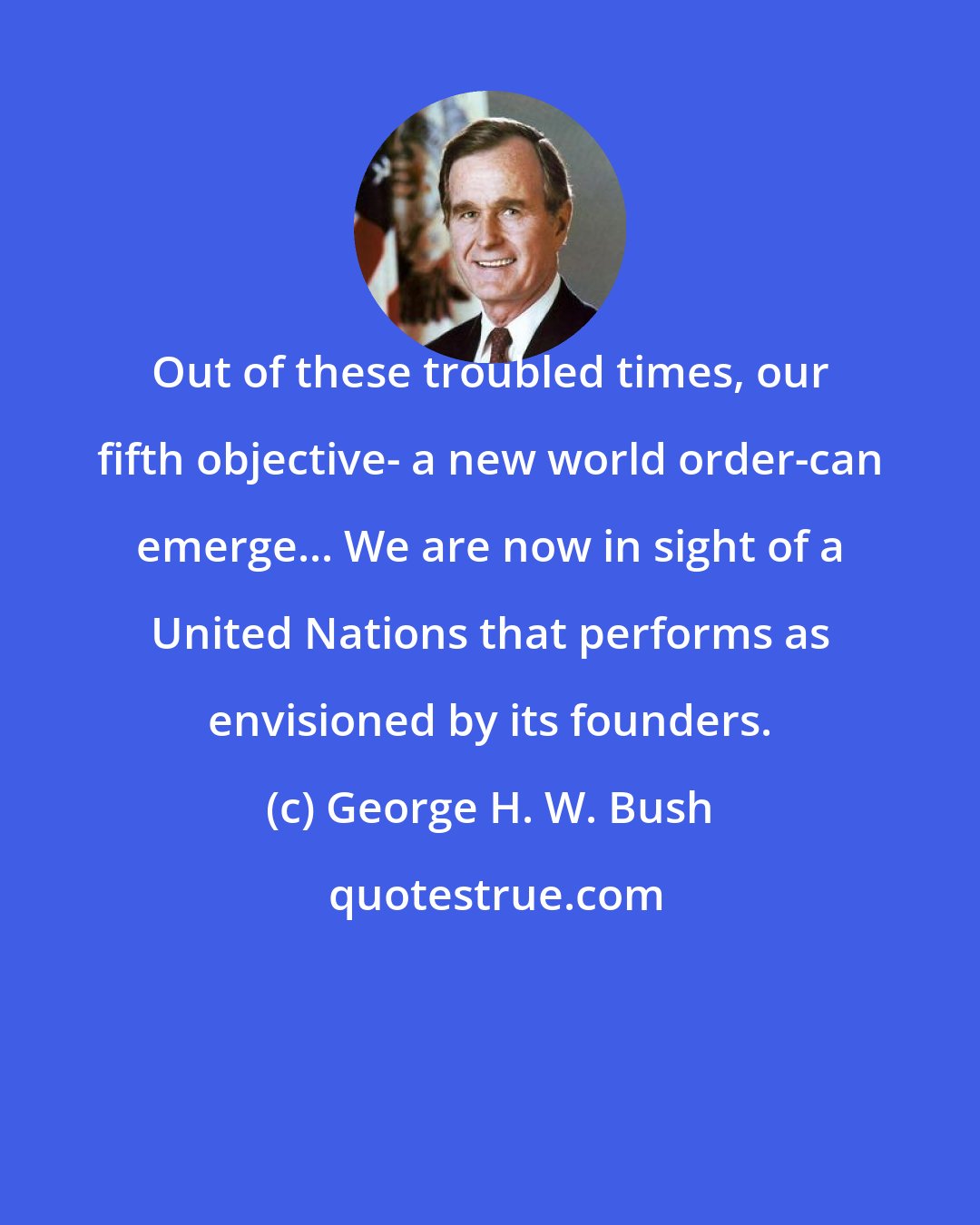 George H. W. Bush: Out of these troubled times, our fifth objective- a new world order-can emerge... We are now in sight of a United Nations that performs as envisioned by its founders.