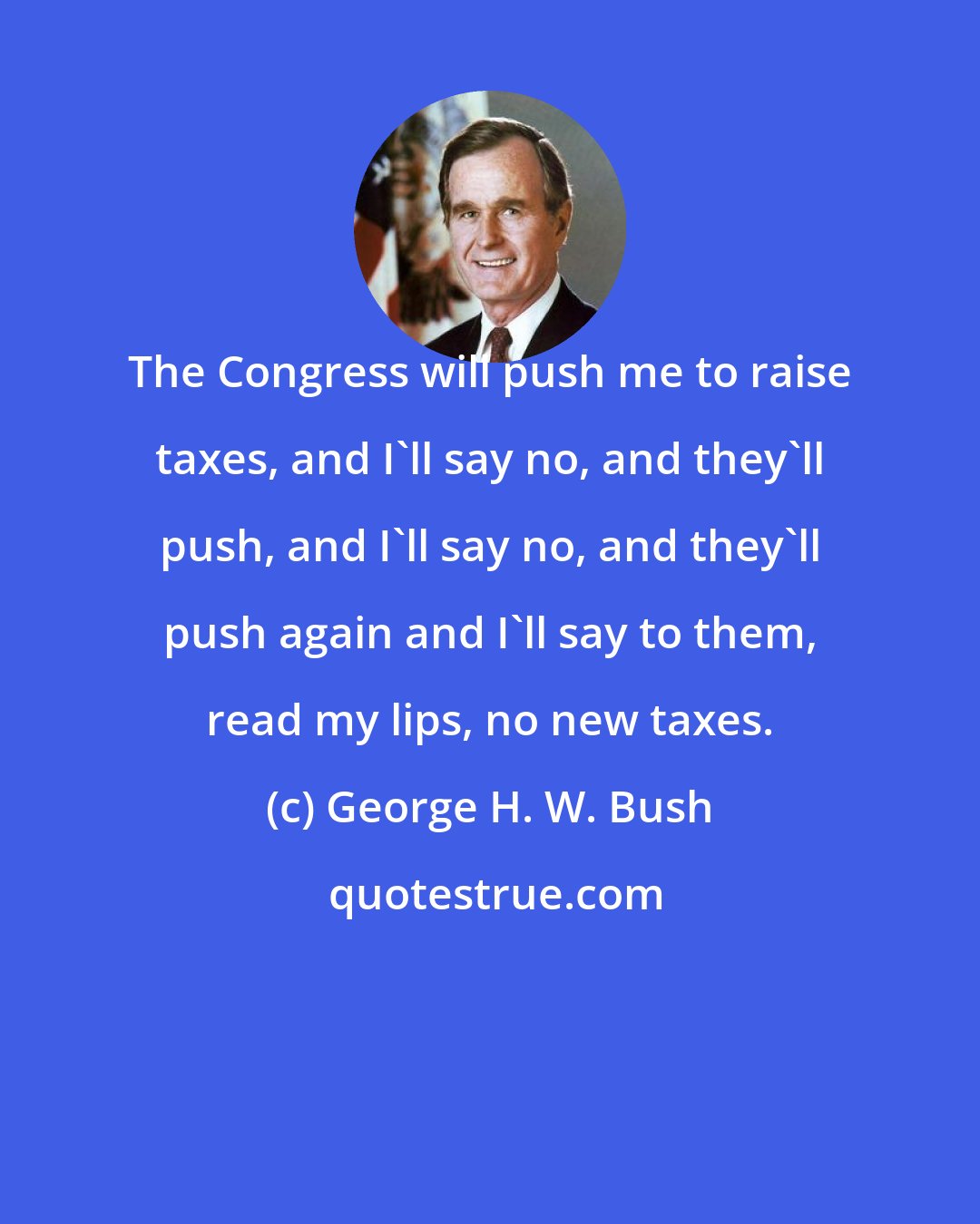George H. W. Bush: The Congress will push me to raise taxes, and I'll say no, and they'll push, and I'll say no, and they'll push again and I'll say to them, read my lips, no new taxes.