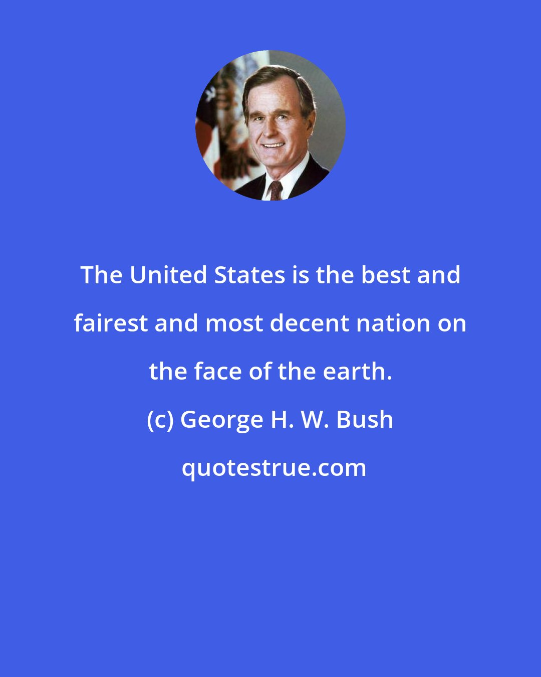 George H. W. Bush: The United States is the best and fairest and most decent nation on the face of the earth.
