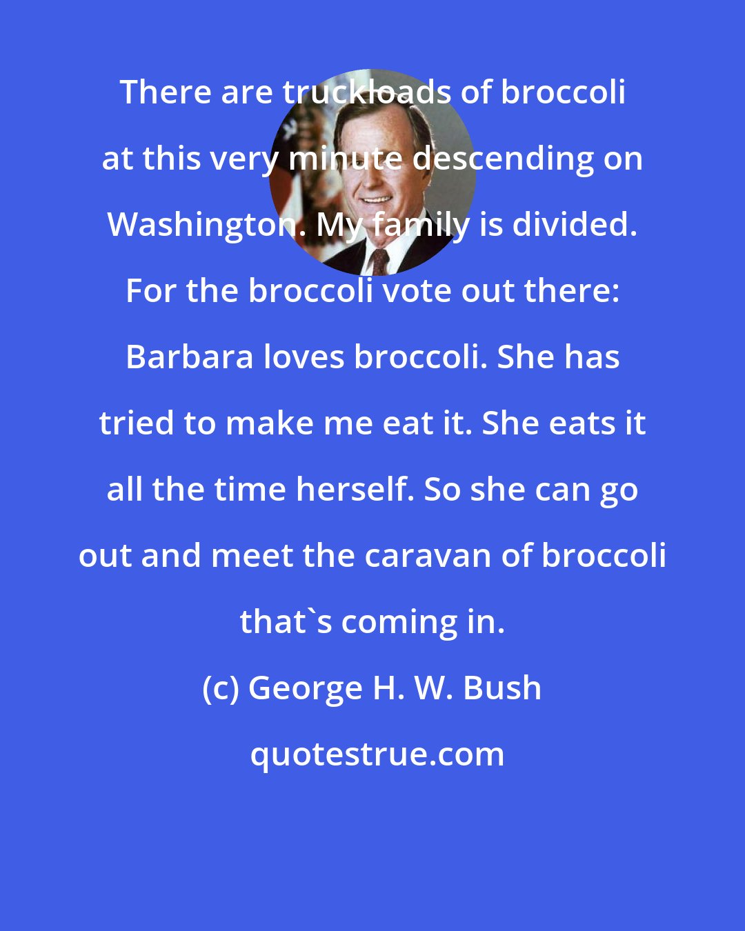 George H. W. Bush: There are truckloads of broccoli at this very minute descending on Washington. My family is divided. For the broccoli vote out there: Barbara loves broccoli. She has tried to make me eat it. She eats it all the time herself. So she can go out and meet the caravan of broccoli that's coming in.