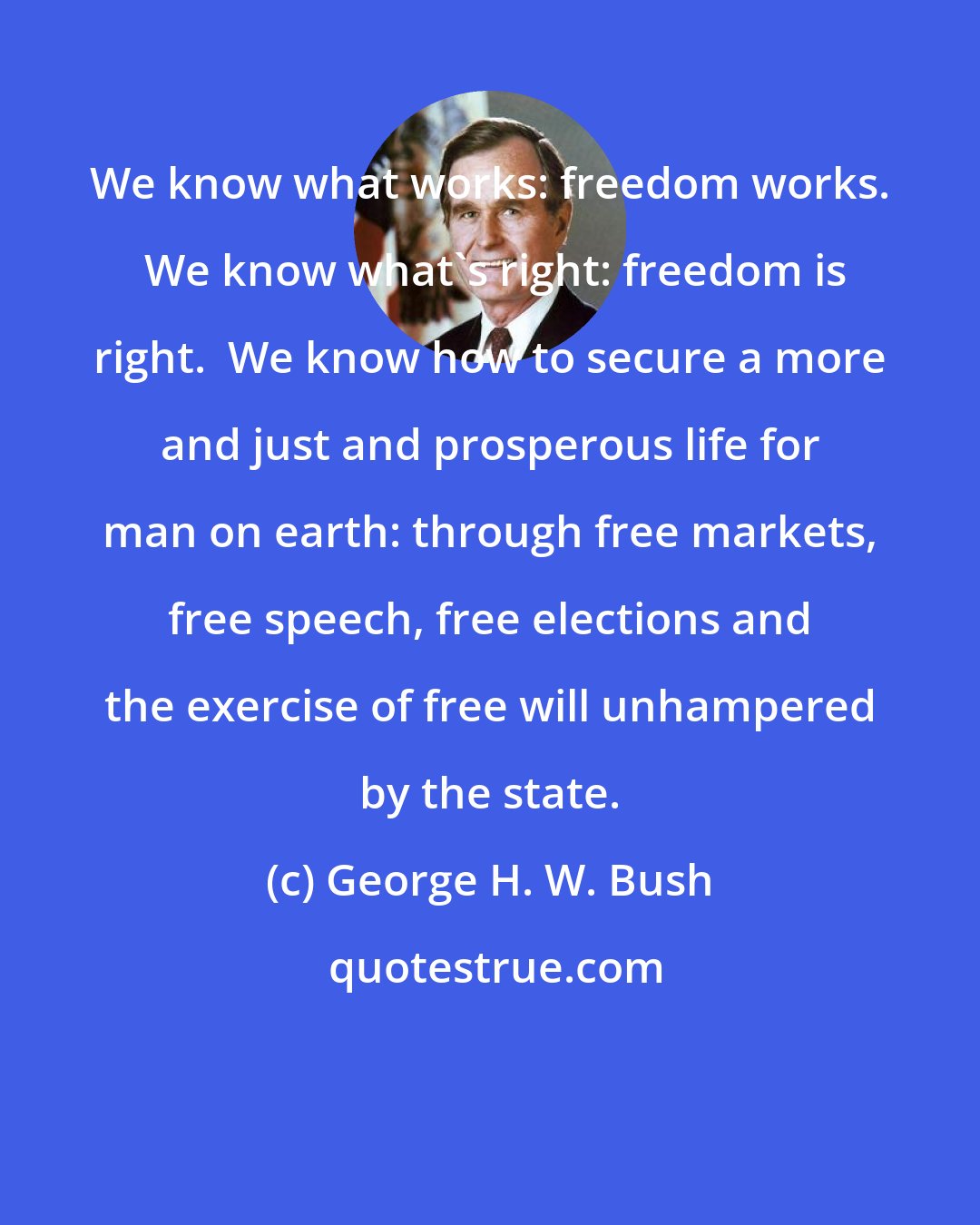 George H. W. Bush: We know what works: freedom works.  We know what's right: freedom is right.  We know how to secure a more and just and prosperous life for man on earth: through free markets, free speech, free elections and the exercise of free will unhampered by the state.