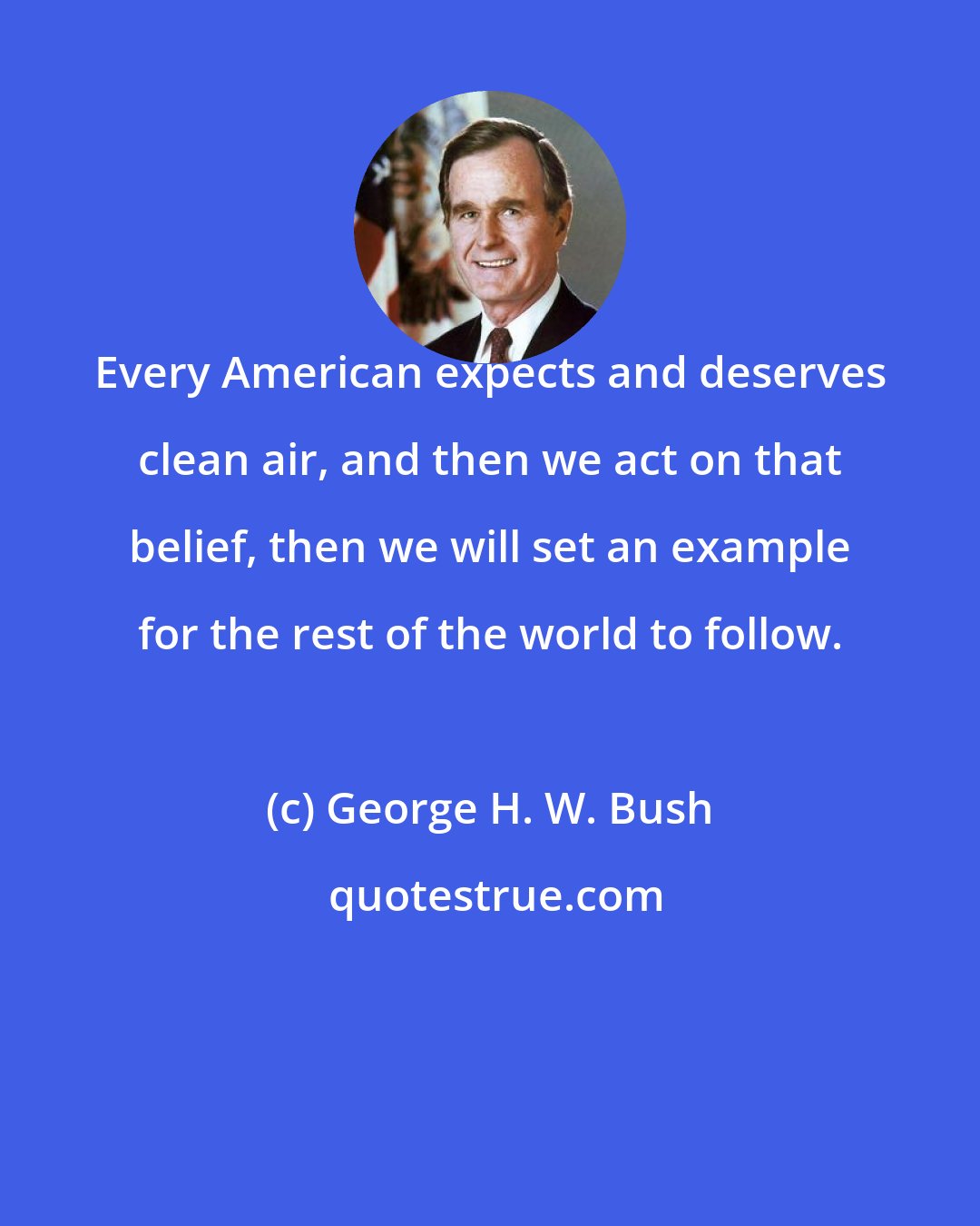 George H. W. Bush: Every American expects and deserves clean air, and then we act on that belief, then we will set an example for the rest of the world to follow.
