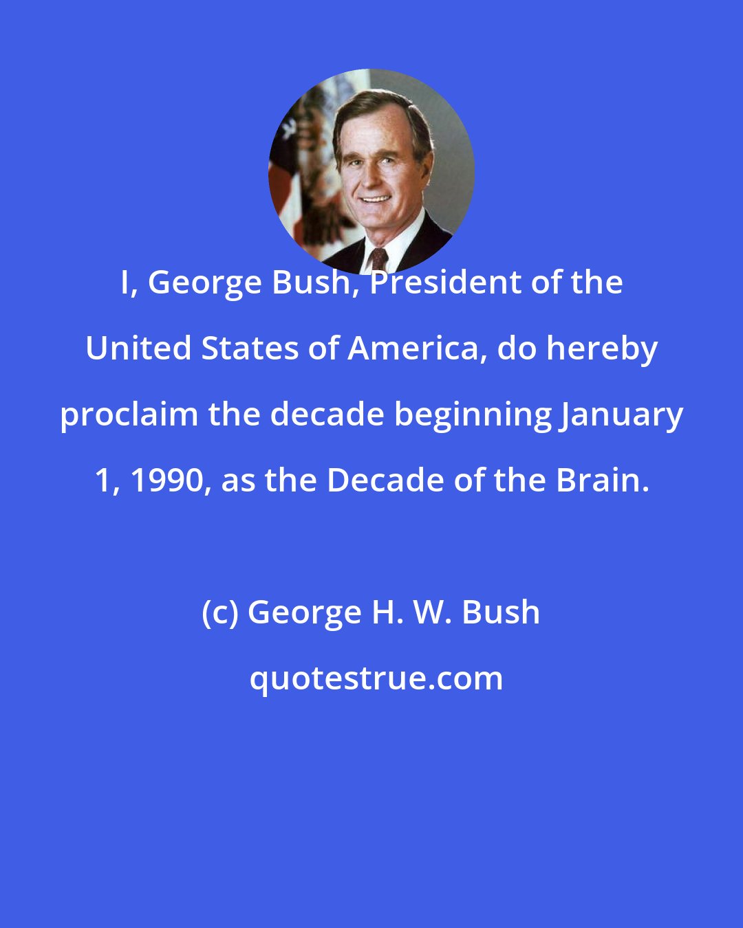 George H. W. Bush: I, George Bush, President of the United States of America, do hereby proclaim the decade beginning January 1, 1990, as the Decade of the Brain.