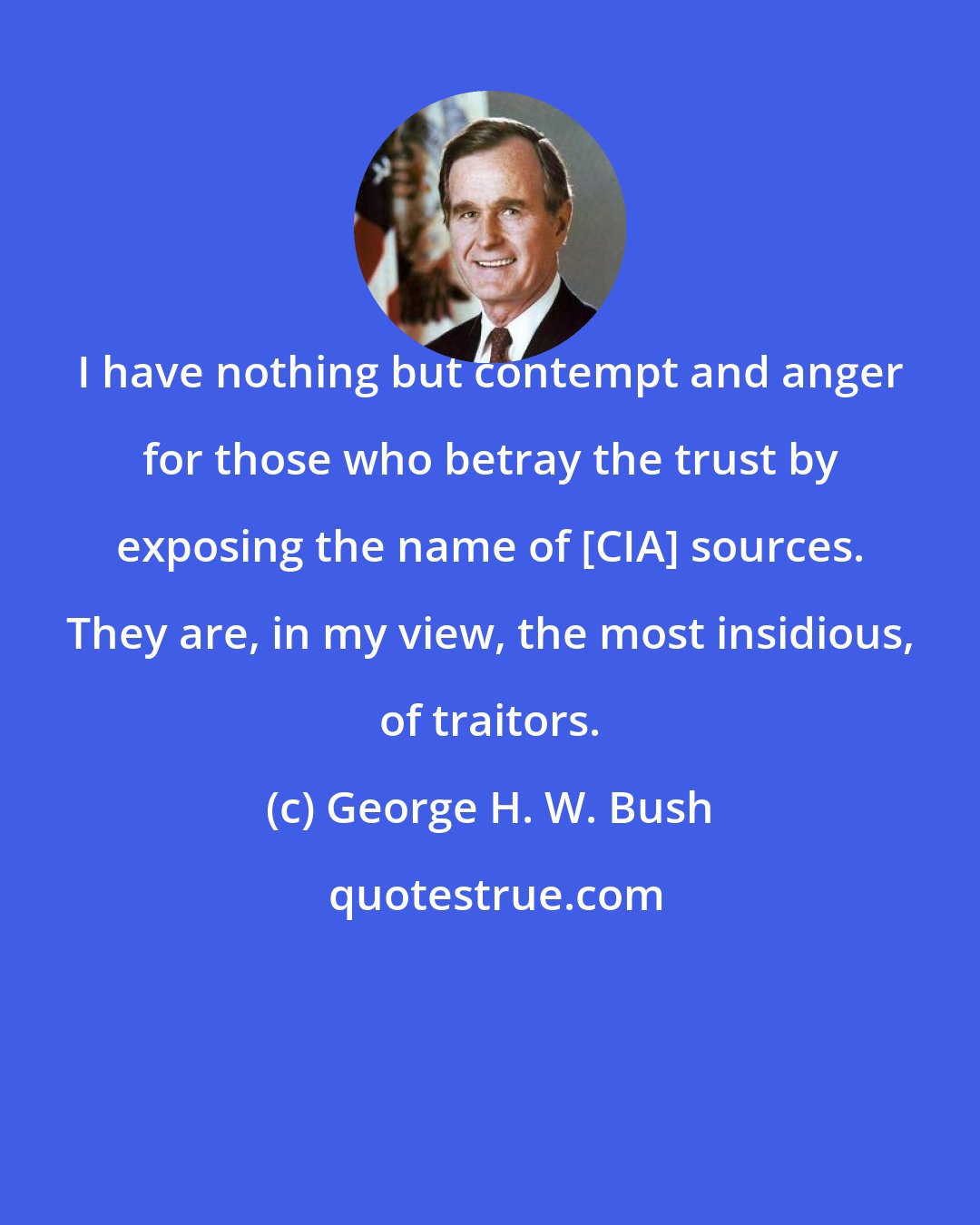 George H. W. Bush: I have nothing but contempt and anger for those who betray the trust by exposing the name of [CIA] sources. They are, in my view, the most insidious, of traitors.