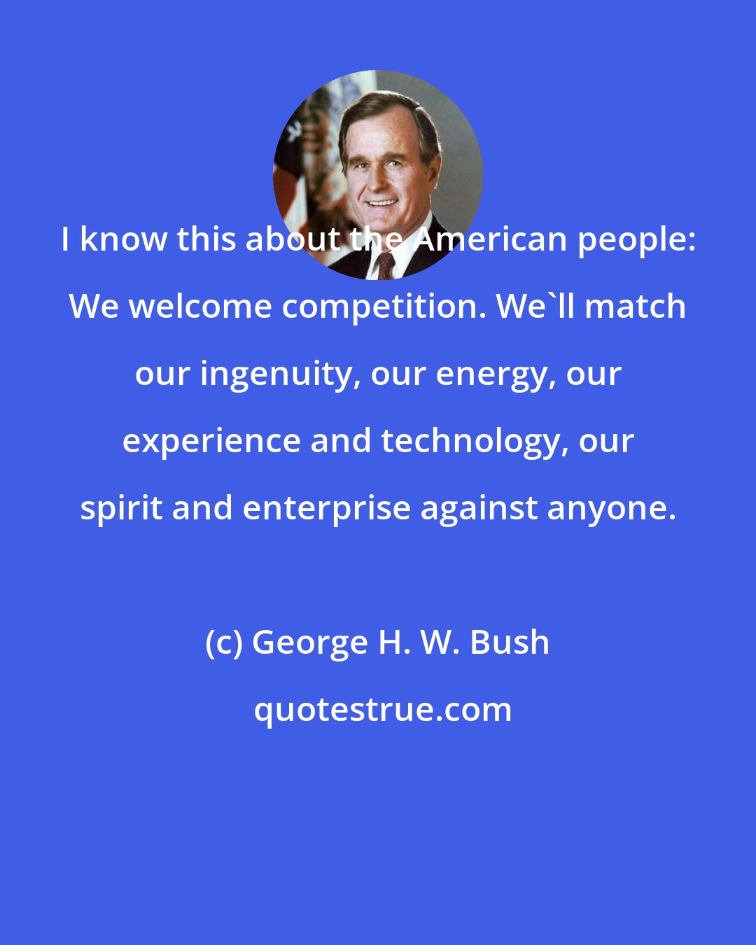 George H. W. Bush: I know this about the American people: We welcome competition. We'll match our ingenuity, our energy, our experience and technology, our spirit and enterprise against anyone.
