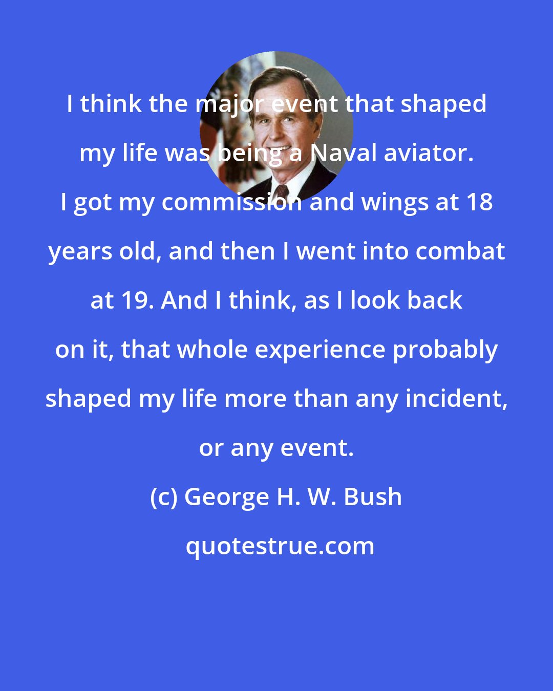 George H. W. Bush: I think the major event that shaped my life was being a Naval aviator. I got my commission and wings at 18 years old, and then I went into combat at 19. And I think, as I look back on it, that whole experience probably shaped my life more than any incident, or any event.