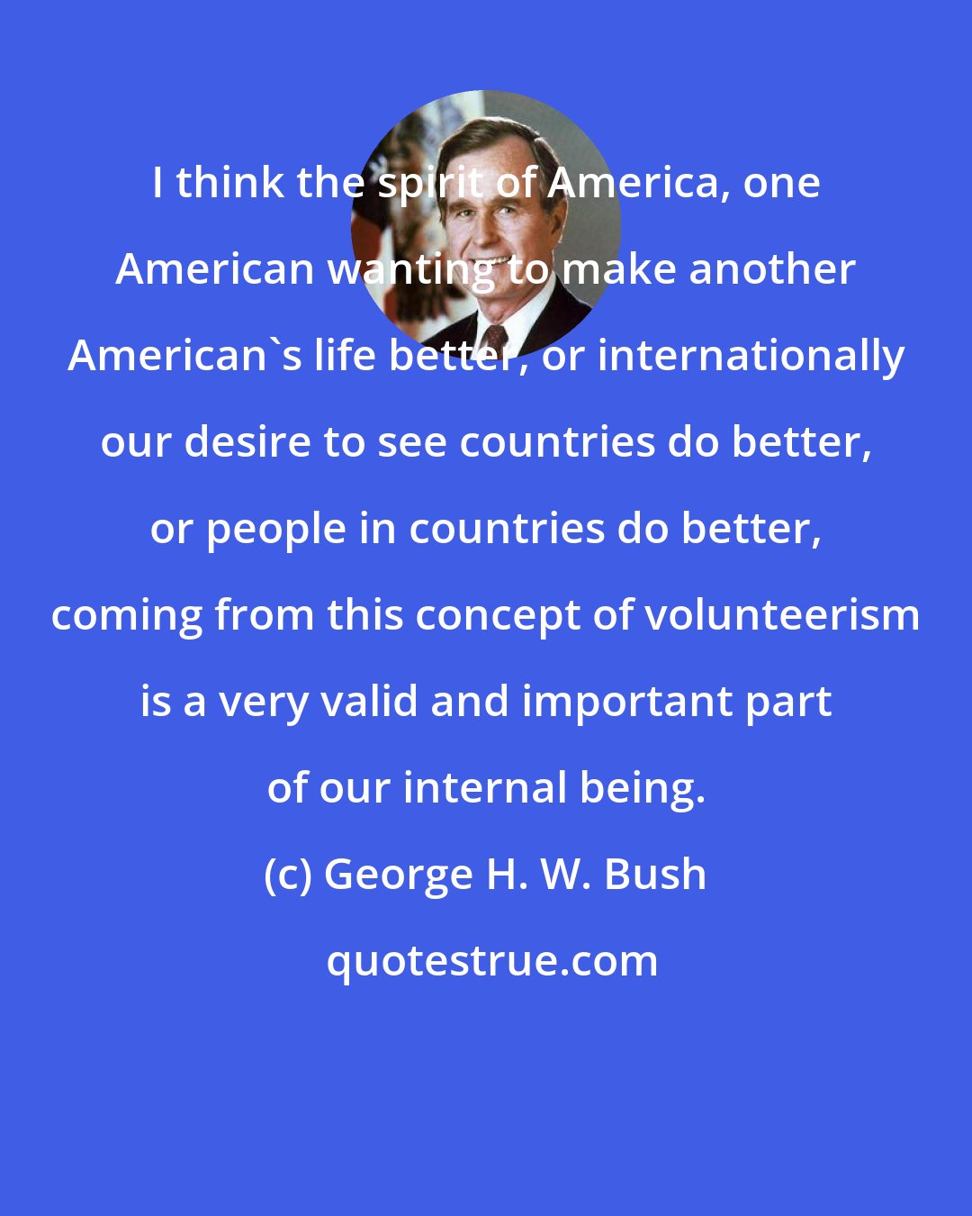 George H. W. Bush: I think the spirit of America, one American wanting to make another American's life better, or internationally our desire to see countries do better, or people in countries do better, coming from this concept of volunteerism is a very valid and important part of our internal being.