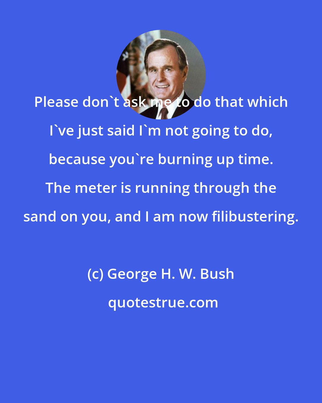 George H. W. Bush: Please don't ask me to do that which I've just said I'm not going to do, because you're burning up time. The meter is running through the sand on you, and I am now filibustering.