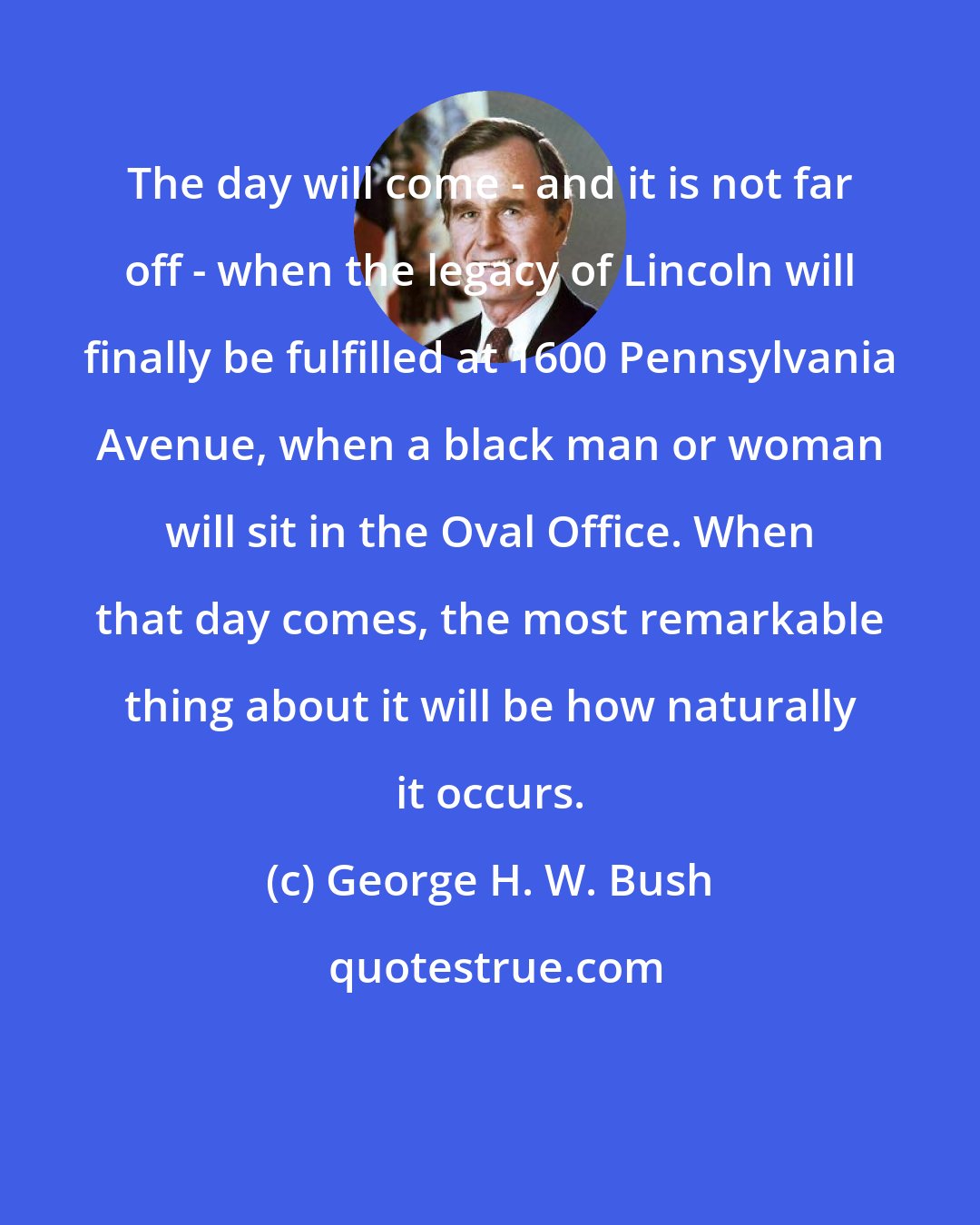 George H. W. Bush: The day will come - and it is not far off - when the legacy of Lincoln will finally be fulfilled at 1600 Pennsylvania Avenue, when a black man or woman will sit in the Oval Office. When that day comes, the most remarkable thing about it will be how naturally it occurs.