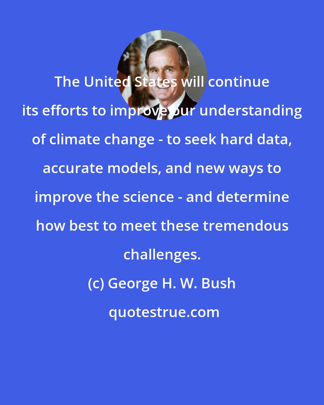 George H. W. Bush: The United States will continue its efforts to improve our understanding of climate change - to seek hard data, accurate models, and new ways to improve the science - and determine how best to meet these tremendous challenges.