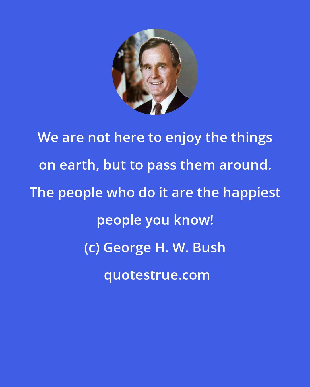 George H. W. Bush: We are not here to enjoy the things on earth, but to pass them around. The people who do it are the happiest people you know!