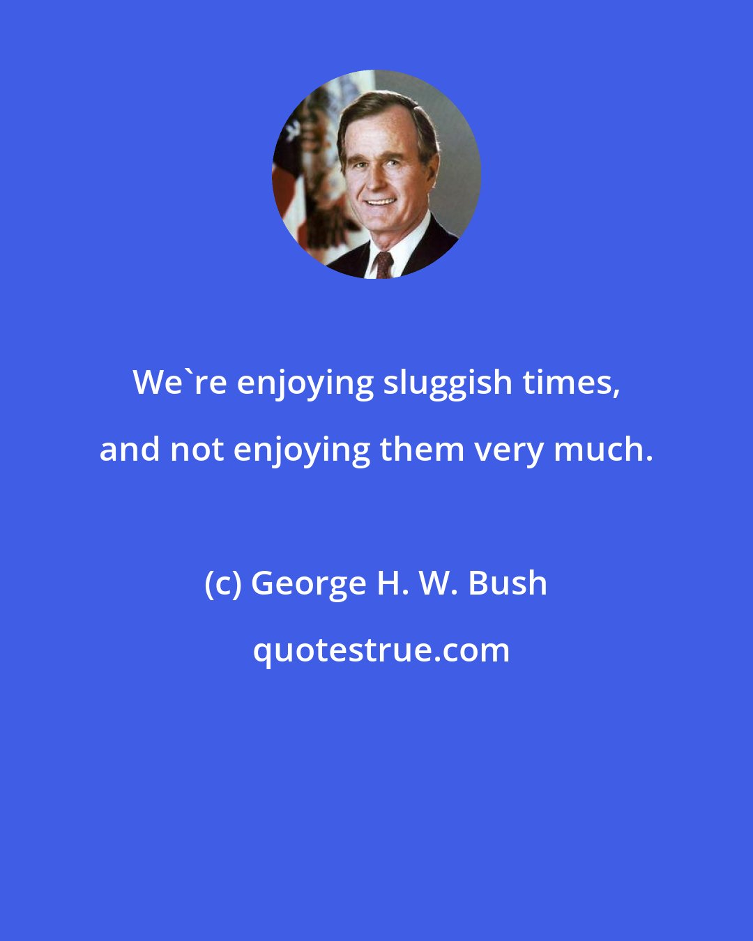 George H. W. Bush: We're enjoying sluggish times, and not enjoying them very much.