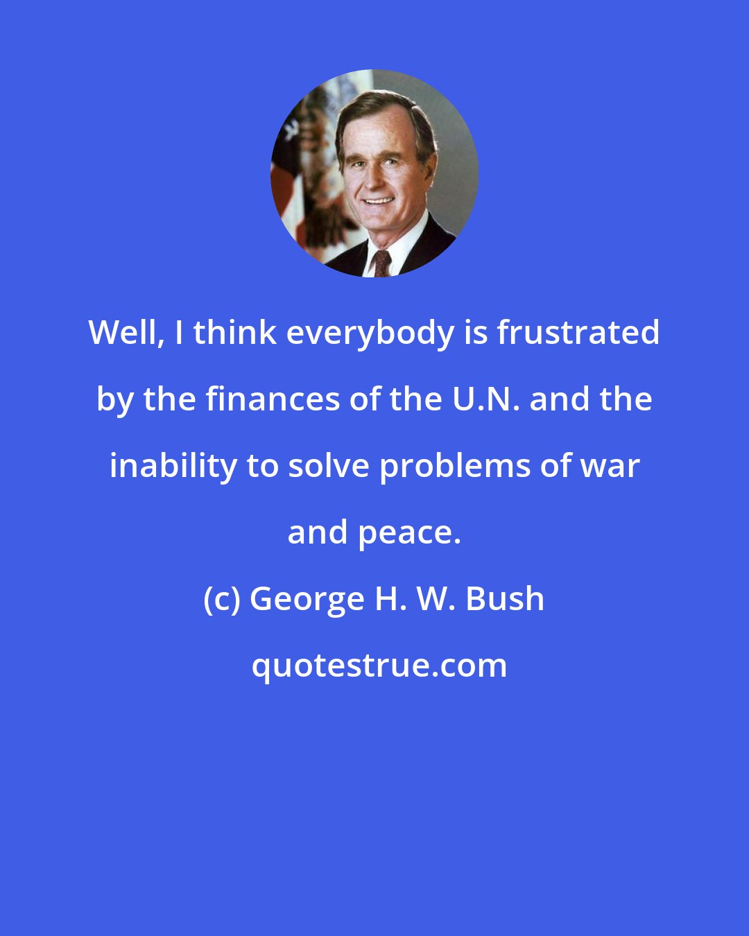 George H. W. Bush: Well, I think everybody is frustrated by the finances of the U.N. and the inability to solve problems of war and peace.