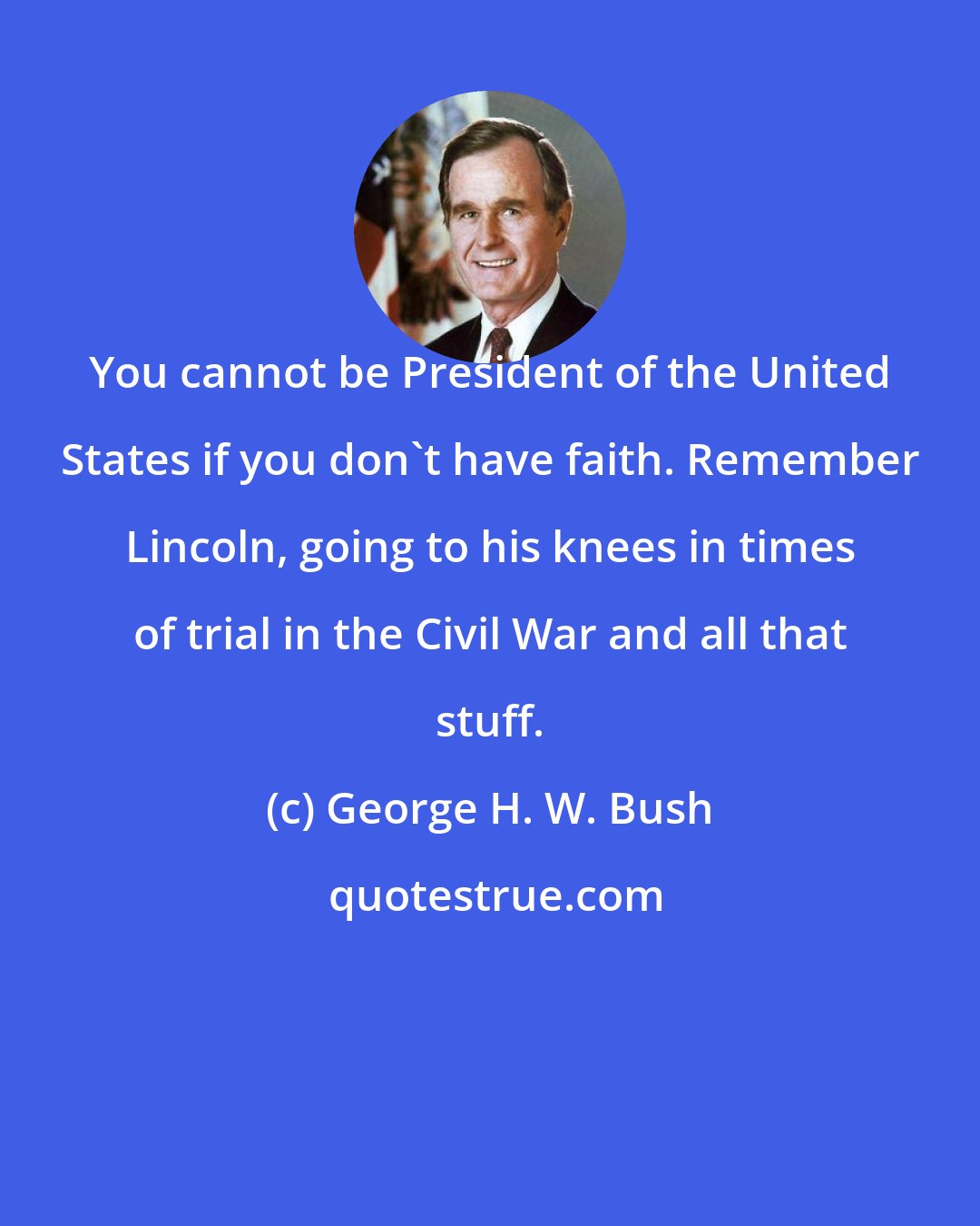 George H. W. Bush: You cannot be President of the United States if you don't have faith. Remember Lincoln, going to his knees in times of trial in the Civil War and all that stuff.
