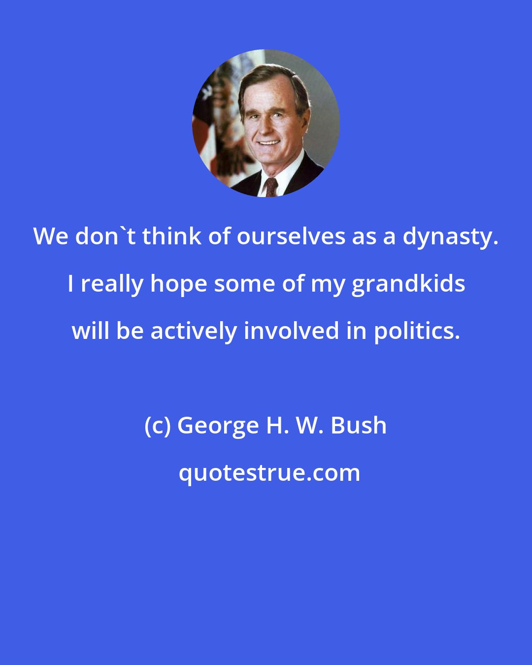 George H. W. Bush: We don't think of ourselves as a dynasty. I really hope some of my grandkids will be actively involved in politics.