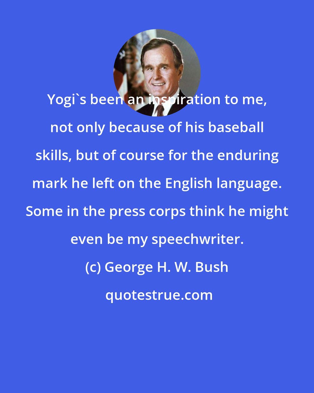 George H. W. Bush: Yogi's been an inspiration to me, not only because of his baseball skills, but of course for the enduring mark he left on the English language. Some in the press corps think he might even be my speechwriter.