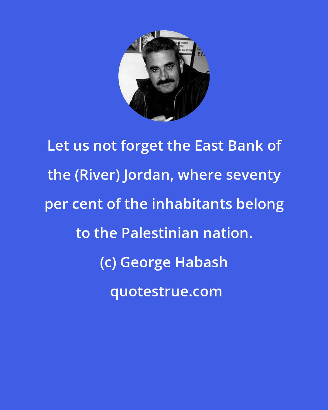 George Habash: Let us not forget the East Bank of the (River) Jordan, where seventy per cent of the inhabitants belong to the Palestinian nation.