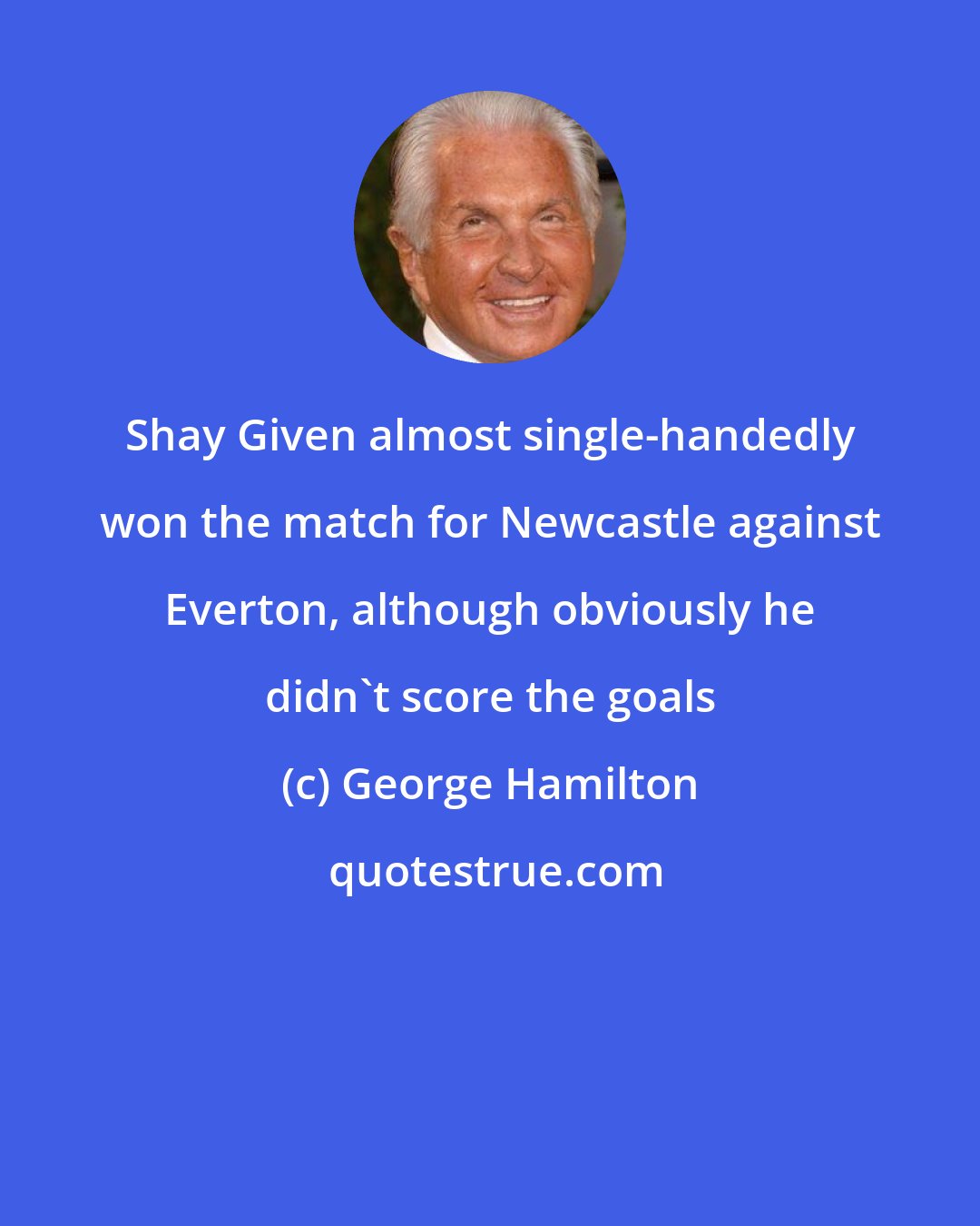 George Hamilton: Shay Given almost single-handedly won the match for Newcastle against Everton, although obviously he didn't score the goals
