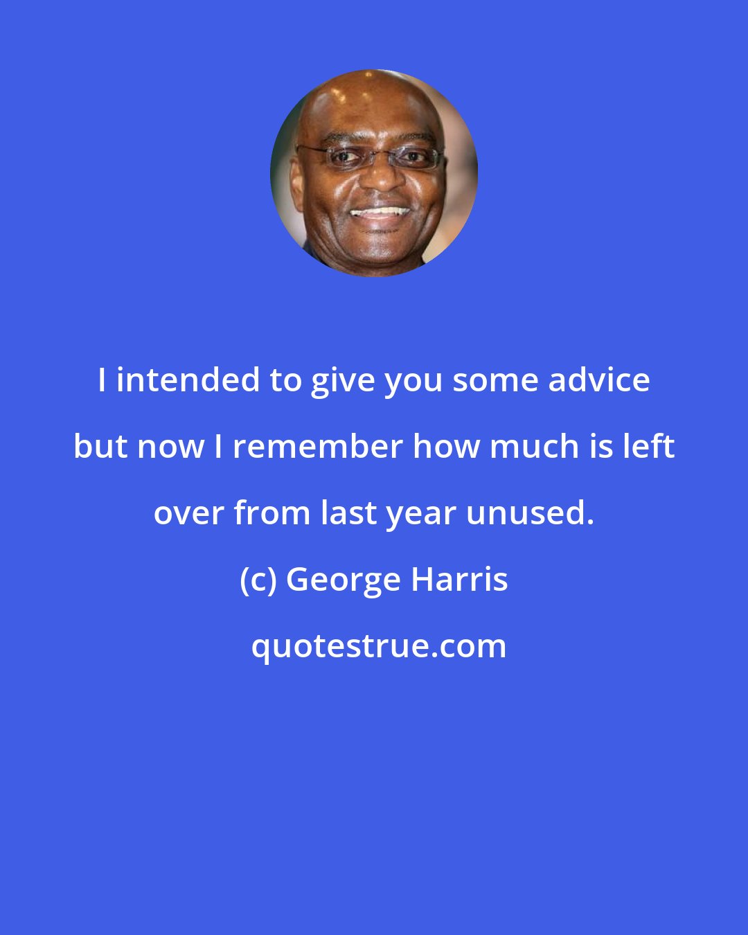 George Harris: I intended to give you some advice but now I remember how much is left over from last year unused.
