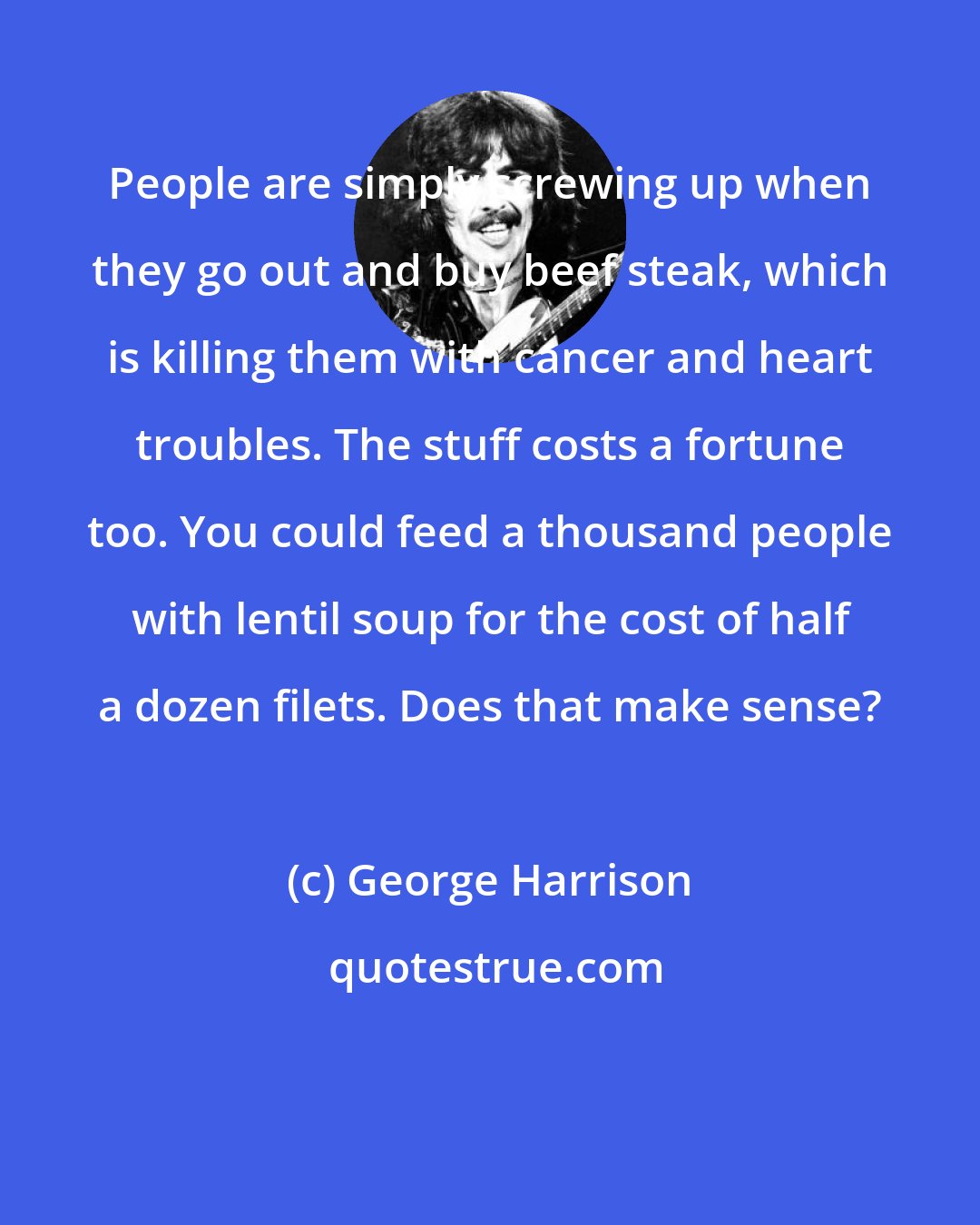 George Harrison: People are simply screwing up when they go out and buy beef steak, which is killing them with cancer and heart troubles. The stuff costs a fortune too. You could feed a thousand people with lentil soup for the cost of half a dozen filets. Does that make sense?