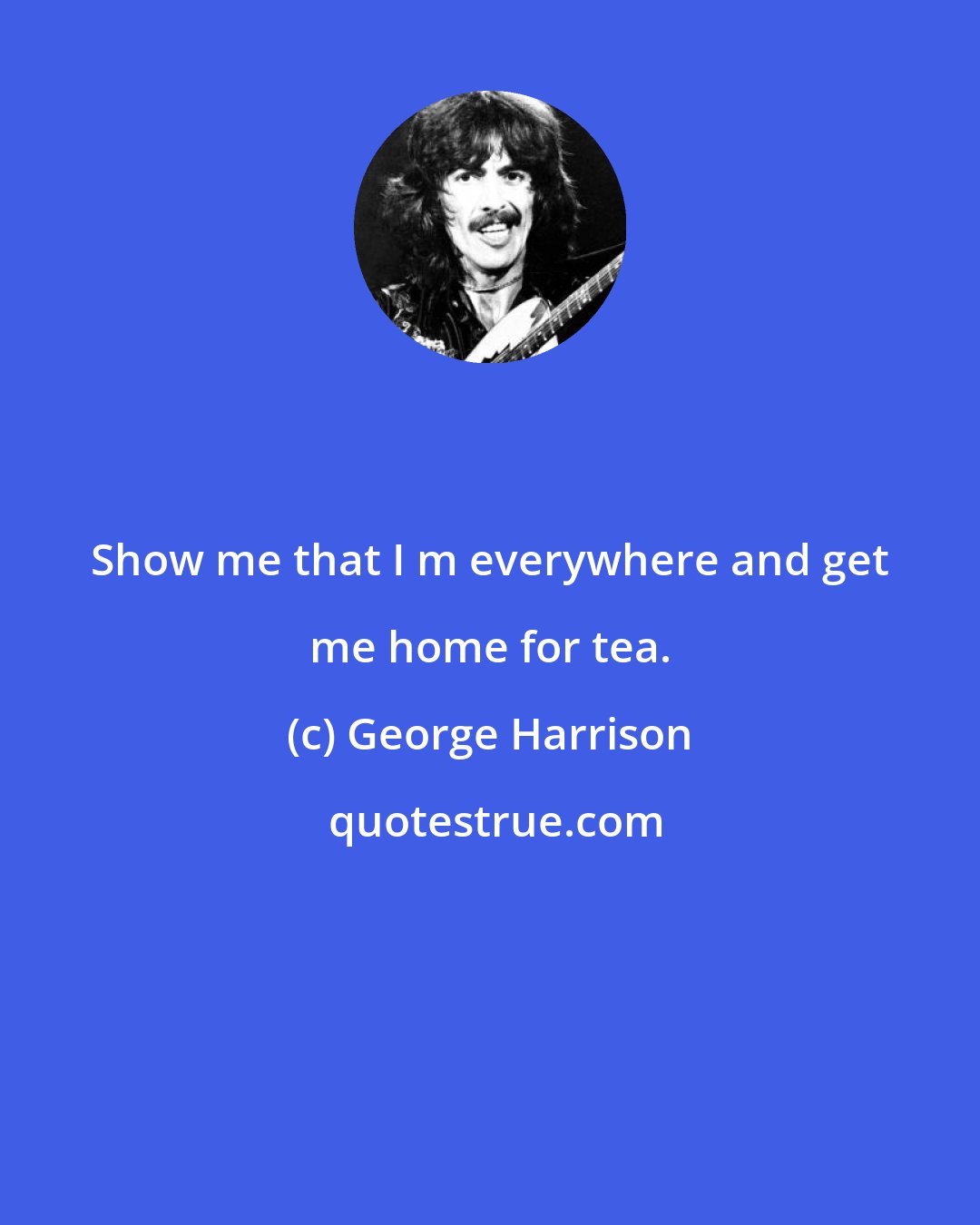 George Harrison: Show me that I m everywhere and get me home for tea.