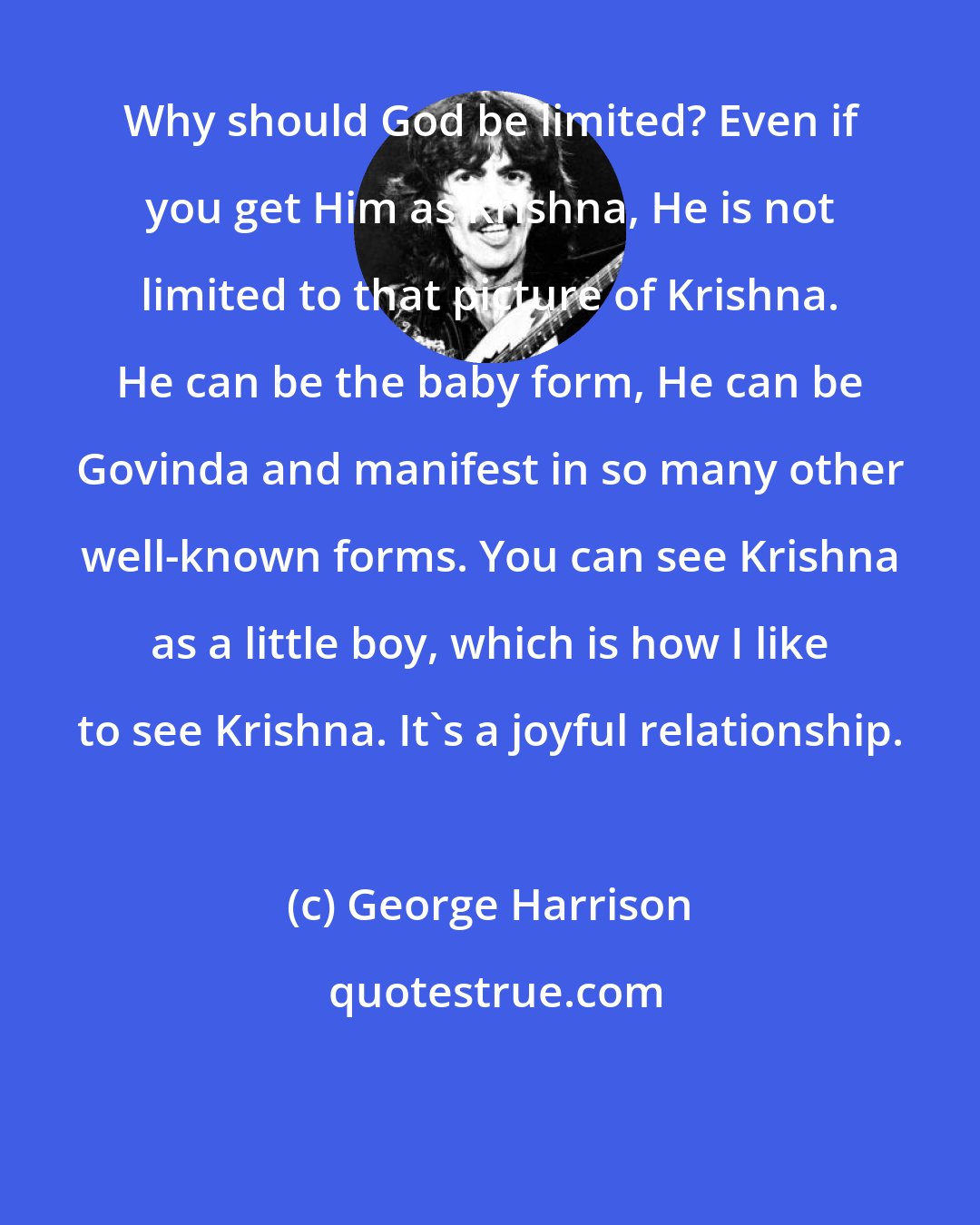 George Harrison: Why should God be limited? Even if you get Him as Krishna, He is not limited to that picture of Krishna. He can be the baby form, He can be Govinda and manifest in so many other well-known forms. You can see Krishna as a little boy, which is how I like to see Krishna. It's a joyful relationship.
