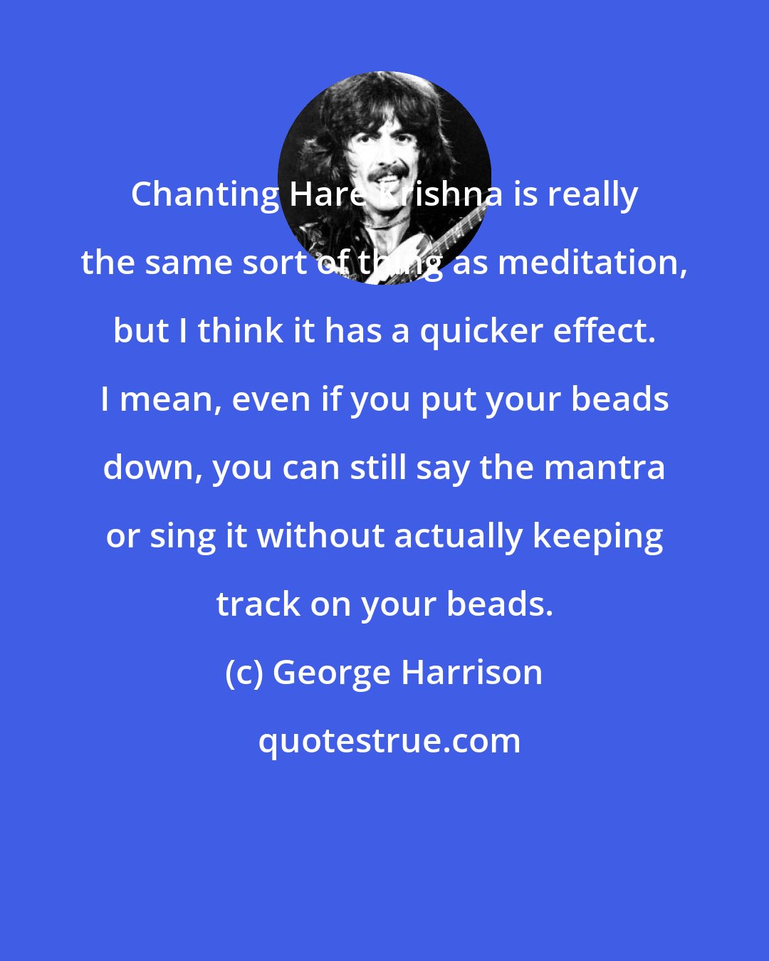 George Harrison: Chanting Hare Krishna is really the same sort of thing as meditation, but I think it has a quicker effect. I mean, even if you put your beads down, you can still say the mantra or sing it without actually keeping track on your beads.