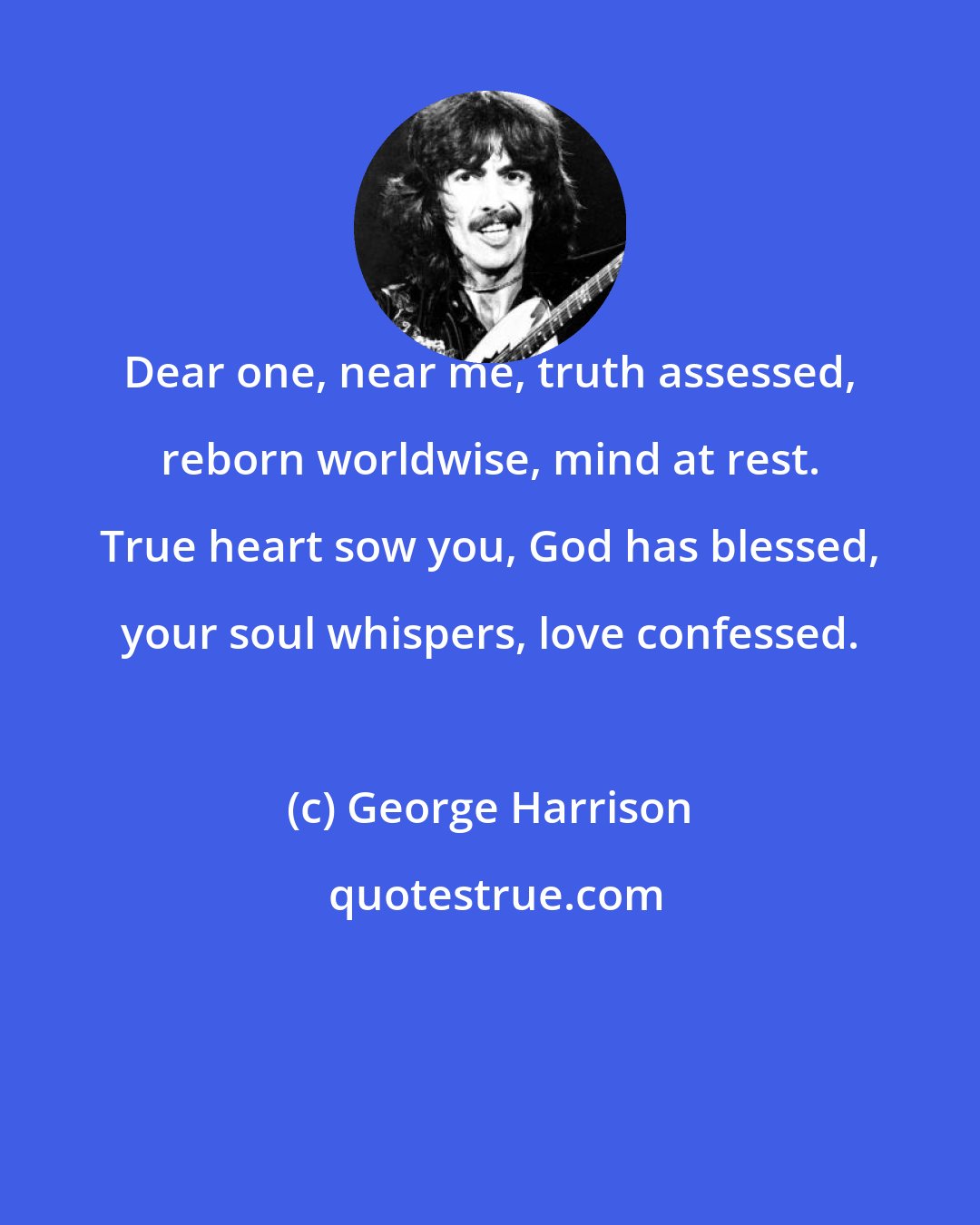 George Harrison: Dear one, near me, truth assessed, reborn worldwise, mind at rest. True heart sow you, God has blessed, your soul whispers, love confessed.