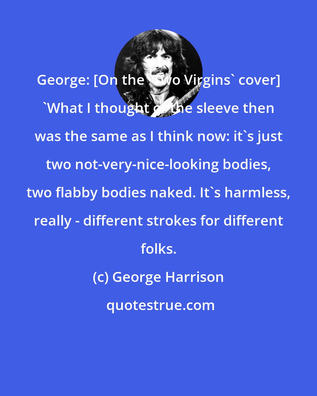 George Harrison: George: [On the 'Two Virgins' cover] 'What I thought of the sleeve then was the same as I think now: it's just two not-very-nice-looking bodies, two flabby bodies naked. It's harmless, really - different strokes for different folks.
