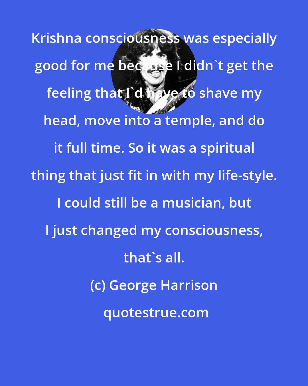 George Harrison: Krishna consciousness was especially good for me because I didn't get the feeling that I'd have to shave my head, move into a temple, and do it full time. So it was a spiritual thing that just fit in with my life-style. I could still be a musician, but I just changed my consciousness, that's all.