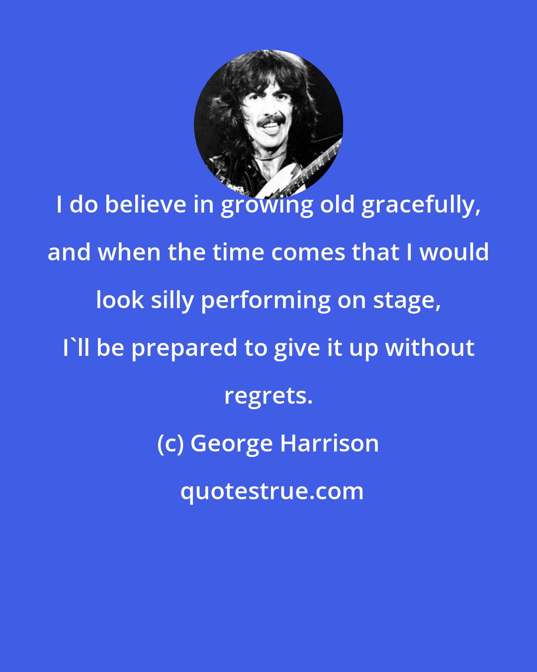 George Harrison: I do believe in growing old gracefully, and when the time comes that I would look silly performing on stage, I'll be prepared to give it up without regrets.