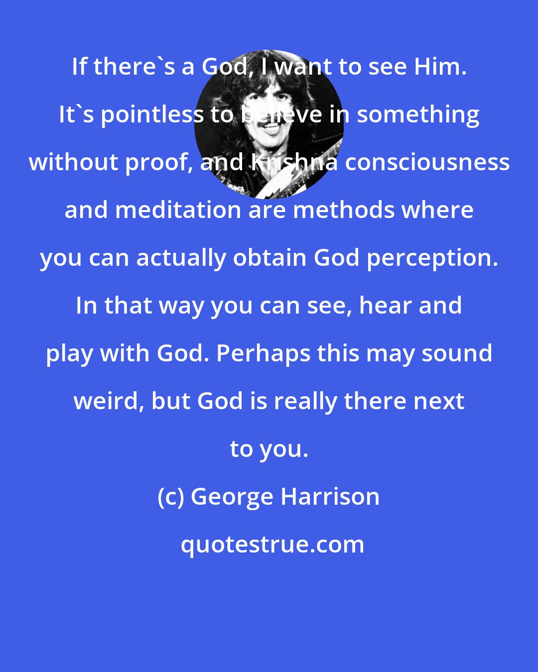 George Harrison: If there's a God, I want to see Him. It's pointless to believe in something without proof, and Krishna consciousness and meditation are methods where you can actually obtain God perception. In that way you can see, hear and play with God. Perhaps this may sound weird, but God is really there next to you.