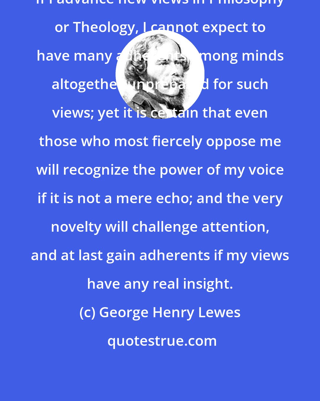 George Henry Lewes: If I advance new views in Philosophy or Theology, I cannot expect to have many adherents among minds altogether unprepared for such views; yet it is certain that even those who most fiercely oppose me will recognize the power of my voice if it is not a mere echo; and the very novelty will challenge attention, and at last gain adherents if my views have any real insight.