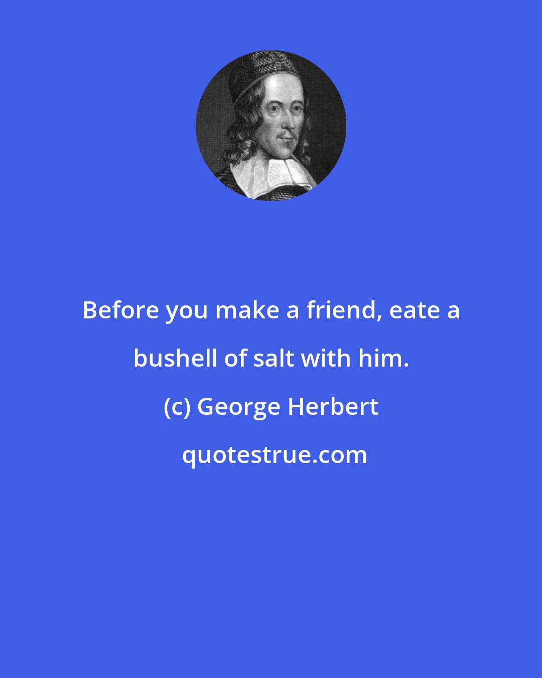 George Herbert: Before you make a friend, eate a bushell of salt with him.