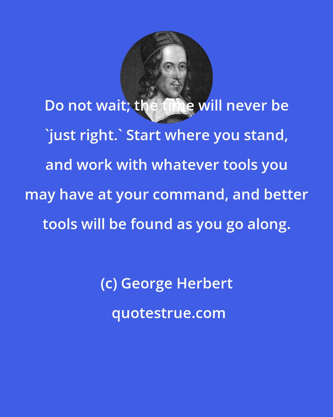 George Herbert: Do not wait; the time will never be 'just right.' Start where you stand, and work with whatever tools you may have at your command, and better tools will be found as you go along.